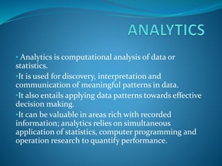 • Analytics is computational analysis of data or
statistics.
•It is used for discovery, interpretation and
communication of meaningful patterns in data.
•It also entails applying data patterns towards effective
decision making.
•It can be valuable in areas rich with recorded
information; analytics relies on simultaneous
application of statistics, computer programming and
operation research to quantify performance.
 