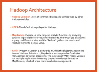 Hadoop Architecture
• Hadoop Common- A set of common libraries and utilities used by other
Hadoop modules.
• HDFS-The default storage layer for Hadoop.
• MapReduce- Executes a wide range of analytic functions by analysing
datasets in parallel before ‘reducing’ the results.The “Map” job distributes
a query to different nodes, and the “Reduce” gathers the results and
resolves them into a single value.
• YARN- Present in version 2.0 onwards,YARN is the cluster management
layer of Hadoop. Prior to 2.0, MapReduce was responsible for cluster
management as well as processing.The inclusion ofYARN means you can
run multiple applications in Hadoop (so you’re no longer limited to
MapReduce), which all share common cluster management.
 