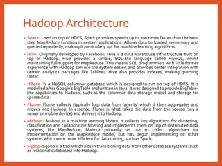 Hadoop Architecture
• Spark- Used on top of HDFS, Spark promises speeds up to 100 times faster than the two-
step MapReduce function in certain applications. Allows data to loaded in-memory and
queried repeatedly, making it particularly apt for machine learning algorithms
• Hive- Originally developed by Facebook, Hive is a data warehouse infrastructure built on
top of Hadoop. Hive provides a simple, SQL-like language called HiveQL, whilst
maintaining full support for MapReduce. This means SQL programmers with little former
experience with Hadoop can use the system easier, and provides better integration with
certain analytics packages like Tableau. Hive also provides indexes, making querying
faster.
• HBase- Is a NoSQL columnar database which is designed to run on top of HDFS. It is
modelled after Google’s BigTable and written in Java. It was designed to provide BigTable-
like capabilities to Hadoop, such as the columnar data storage model and storage for
sparse data.
• Flume- Flume collects (typically log) data from ‘agents’ which it then aggregates and
moves into Hadoop. In essence, Flume is what takes the data from the source (say a
server or mobile device) and delivers it to Hadoop.
• Mahout- Mahout is a machine learning library. It collects key algorithms for clustering,
classification and collaborative filtering and implements them on top of distributed data
systems, like MapReduce. Mahout primarily set out to collect algorithms for
implementation on the MapReduce model, but has begun implementing on other
systems which were more efficient for data mining, such as Spark.
• Sqoop- Sqoop is a tool which aids in transitioning data from other database systems (such
as relational databases) into Hadoop.
 