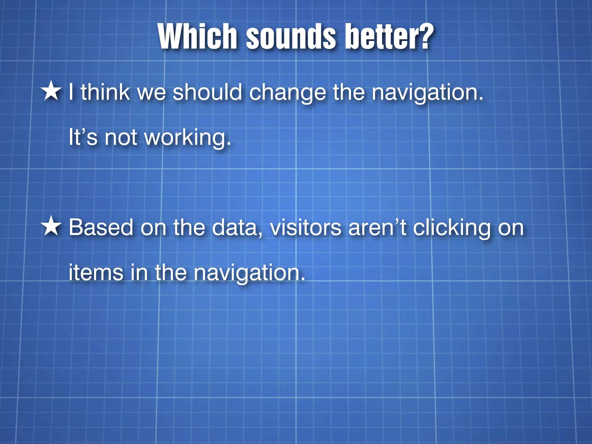 Which sounds better?
★ I think we should change the navigation.
  It’s not working.


★ Based on the data, visitors aren’t clicking on
  items in the navigation.
 