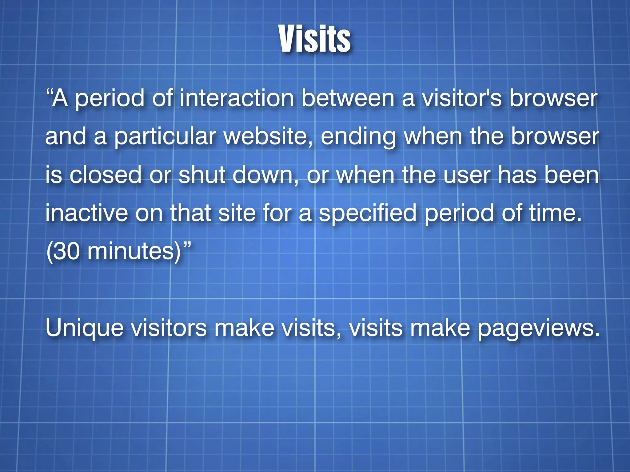 Visits
“A period of interaction between a visitor's browser
and a particular website, ending when the browser
is closed or shut down, or when the user has been
inactive on that site for a specified period of time.
(30 minutes)”


Unique visitors make visits, visits make pageviews.
 