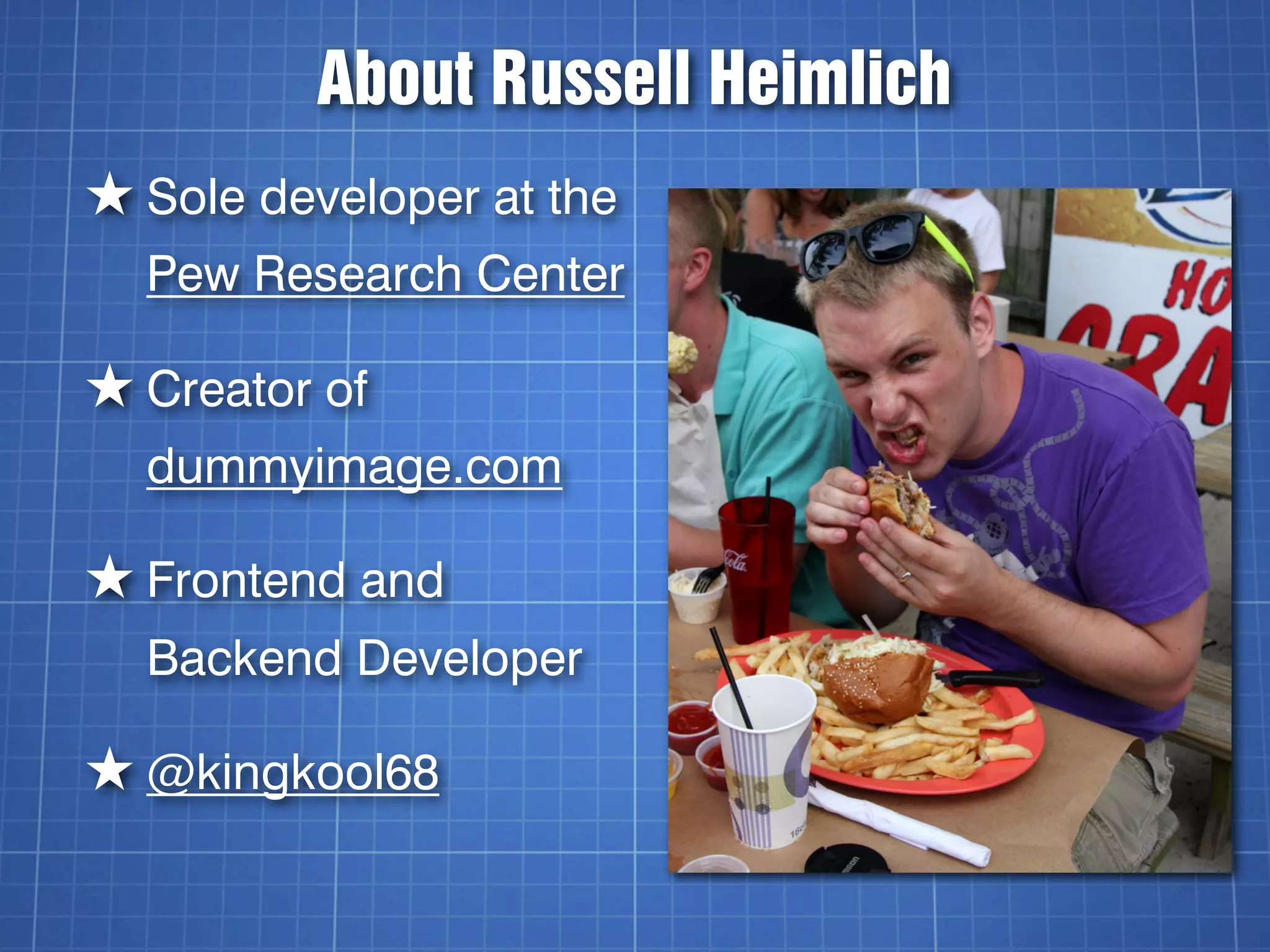 About Russell Heimlich
★ Sole developer at the
  Pew Research Center

★ Creator of
  dummyimage.com

★ Frontend and
  Backend Developer

★ @kingkool68
 