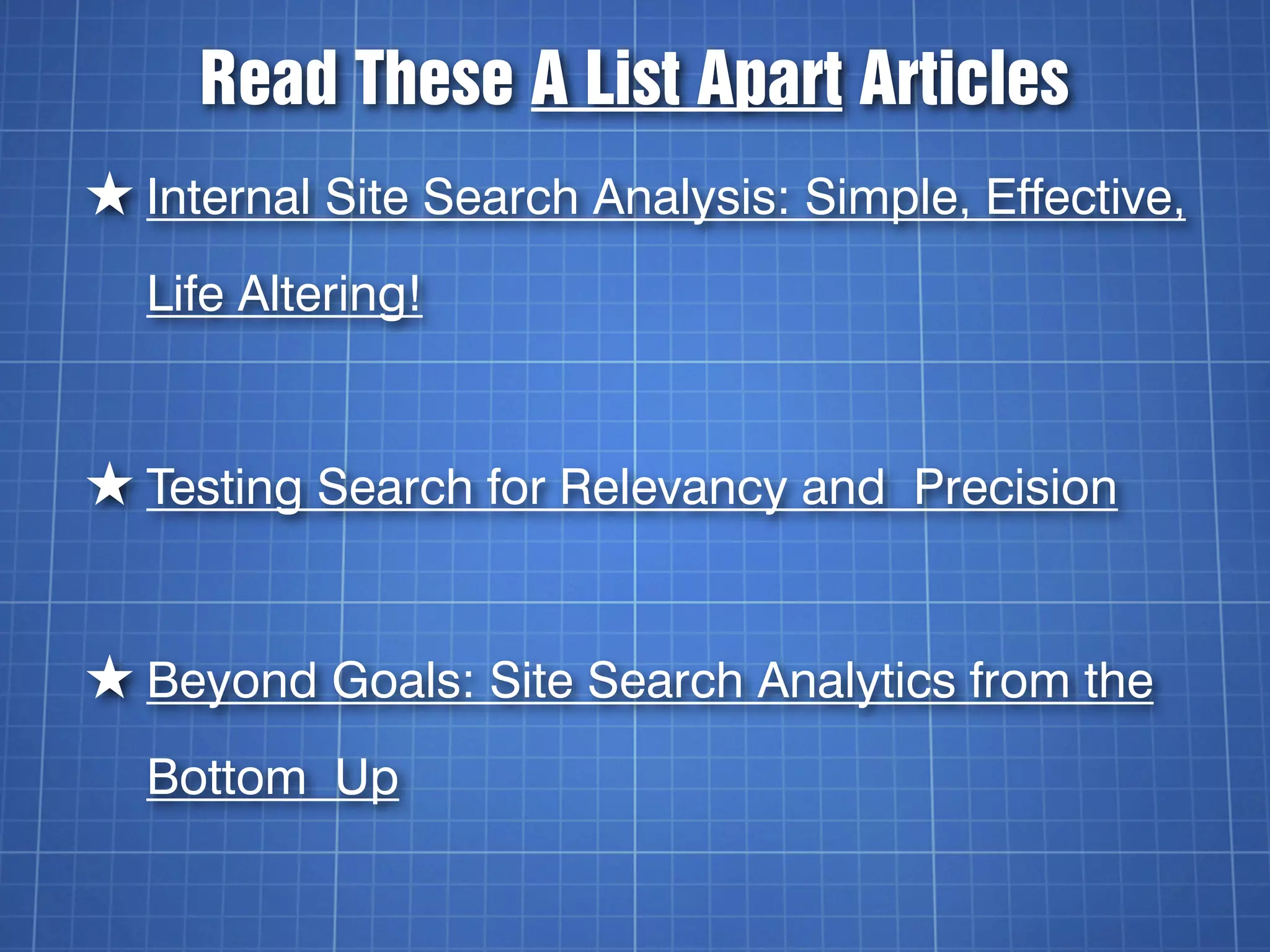 Read These A List Apart Articles
★ Internal Site Search Analysis: Simple, Effective,
  Life Altering!


★ Testing Search for Relevancy and Precision


★ Beyond Goals: Site Search Analytics from the
  Bottom Up
 