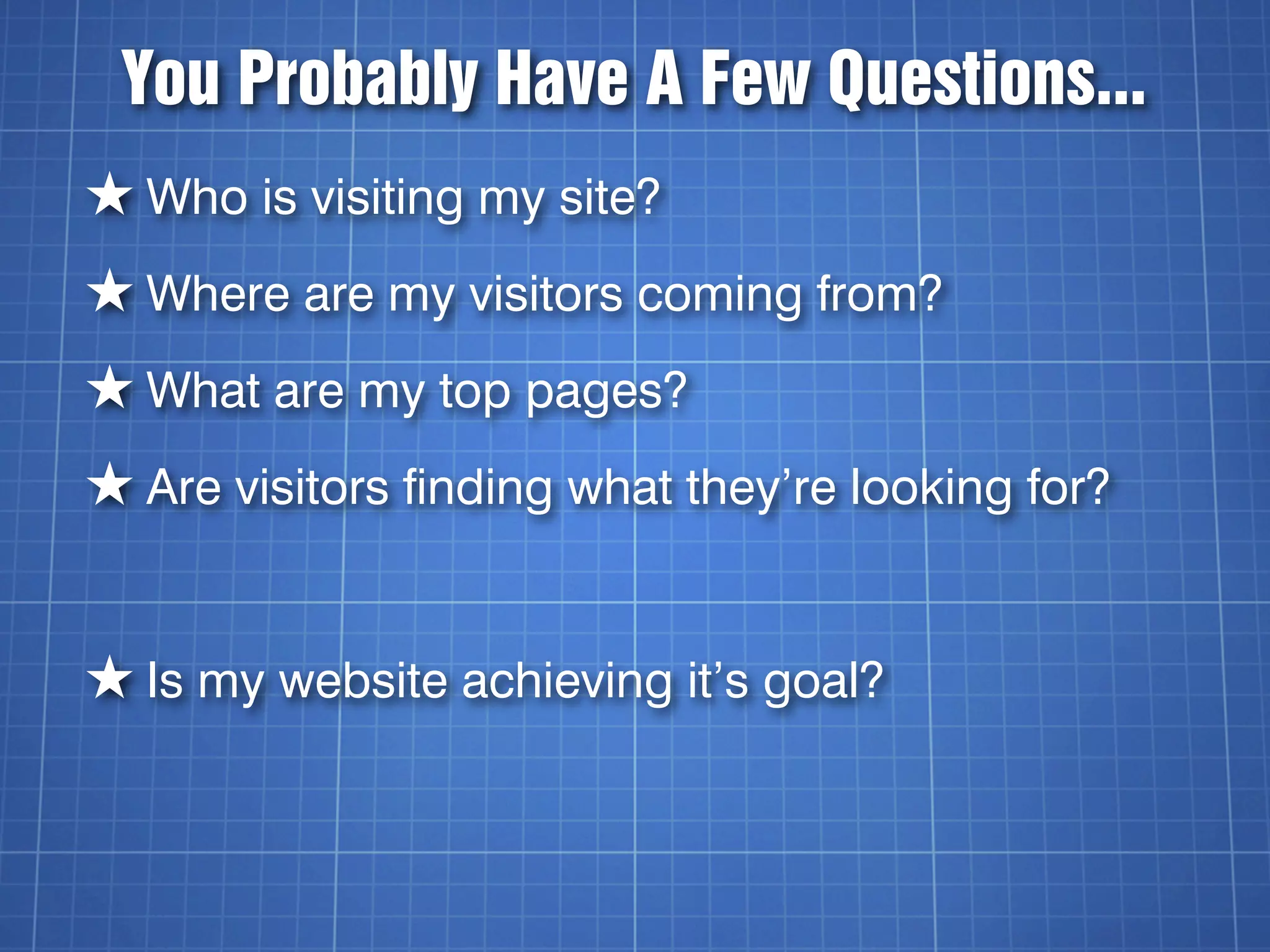 You Probably Have A Few Questions...
★ Who is visiting my site?
★ Where are my visitors coming from?
★ What are my top pages?
★ Are visitors finding what they’re looking for?


★ Is my website achieving it’s goal?
 