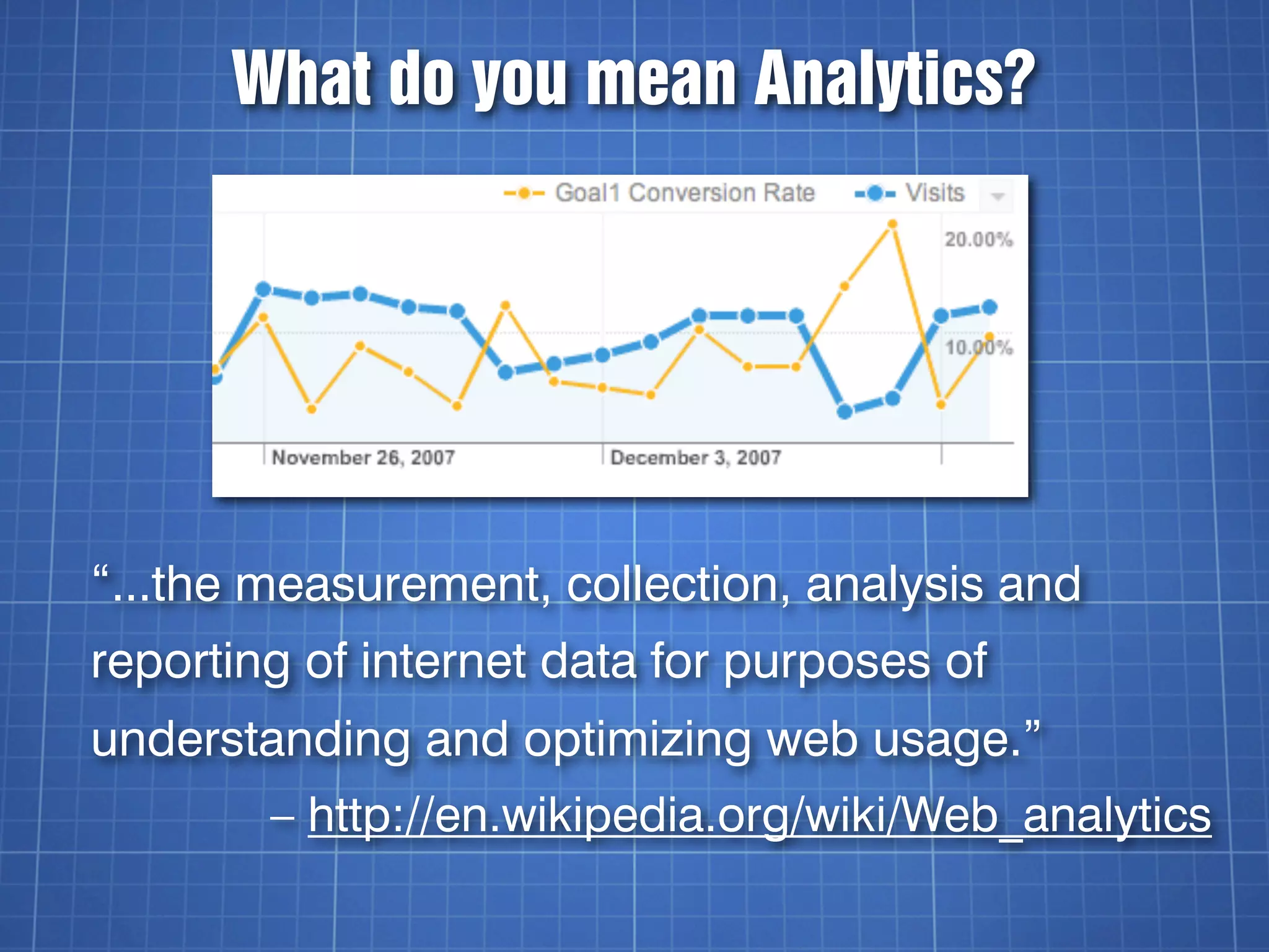 What do you mean Analytics?




“...the measurement, collection, analysis and
reporting of internet data for purposes of
understanding and optimizing web usage.”
        – http://en.wikipedia.org/wiki/Web_analytics
 
