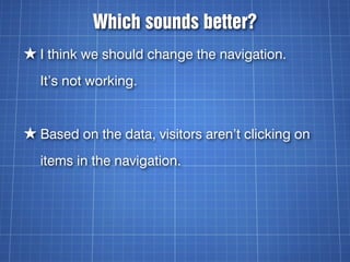 Which sounds better?
★ I think we should change the navigation.
  It’s not working.


★ Based on the data, visitors aren’t clicking on
  items in the navigation.
 