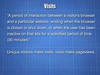 Visits
“A period of interaction between a visitor's browser
and a particular website, ending when the browser
is closed or shut down, or when the user has been
inactive on that site for a specified period of time.
(30 minutes)”


Unique visitors make visits, visits make pageviews.
 