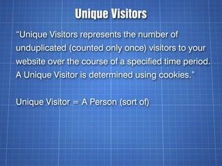 Unique Visitors
“Unique Visitors represents the number of
unduplicated (counted only once) visitors to your
website over the course of a specified time period.
A Unique Visitor is determined using cookies.”


Unique Visitor = A Person (sort of)
 