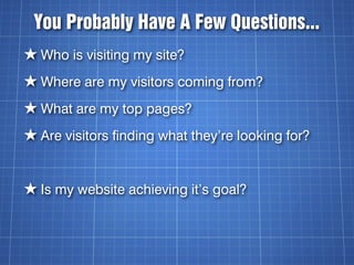 You Probably Have A Few Questions...
★ Who is visiting my site?
★ Where are my visitors coming from?
★ What are my top pages?
★ Are visitors finding what they’re looking for?


★ Is my website achieving it’s goal?
 