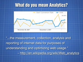 What do you mean Analytics?




“...the measurement, collection, analysis and
reporting of internet data for purposes of
understanding and optimizing web usage.”
        – http://en.wikipedia.org/wiki/Web_analytics
 