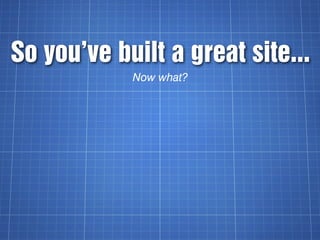 So you’ve built a great site...
            Now what?
 
