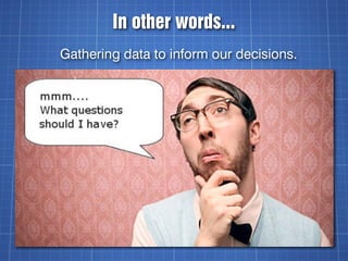 In other words...
Gathering data to inform our decisions.
 