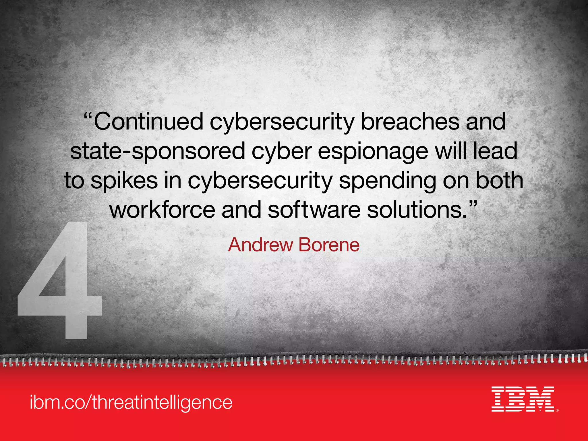 ibm.co/threatintelligence
“Continued cybersecurity breaches and
state-sponsored cyber espionage will lead
to spikes in cybersecurity spending on both
workforce and software solutions.”
Andrew Borene
4
 