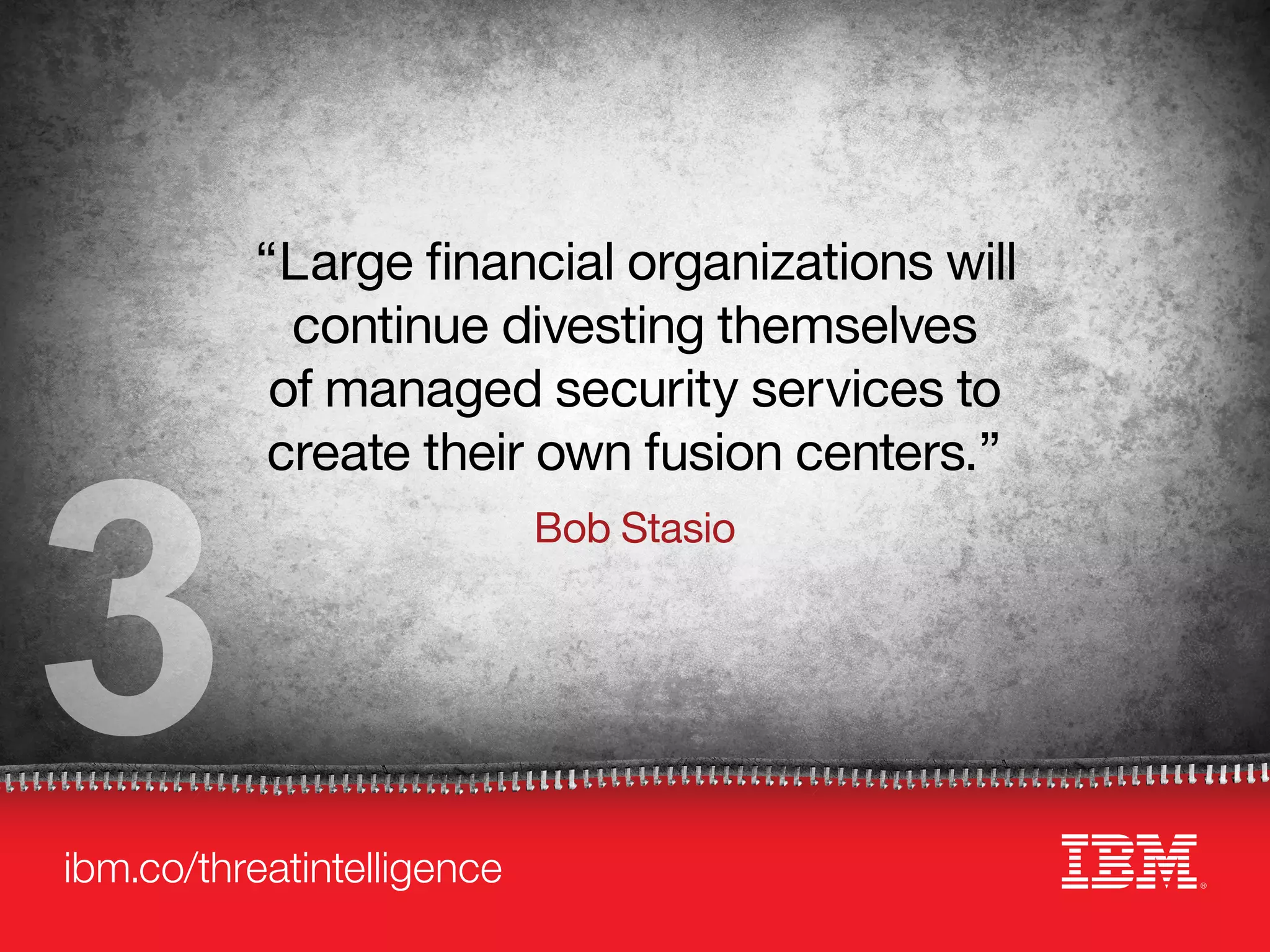 ibm.co/threatintelligence
“Large financial organizations will
continue divesting themselves
of managed security services to
create their own fusion centers.”
Bob Stasio
3
 