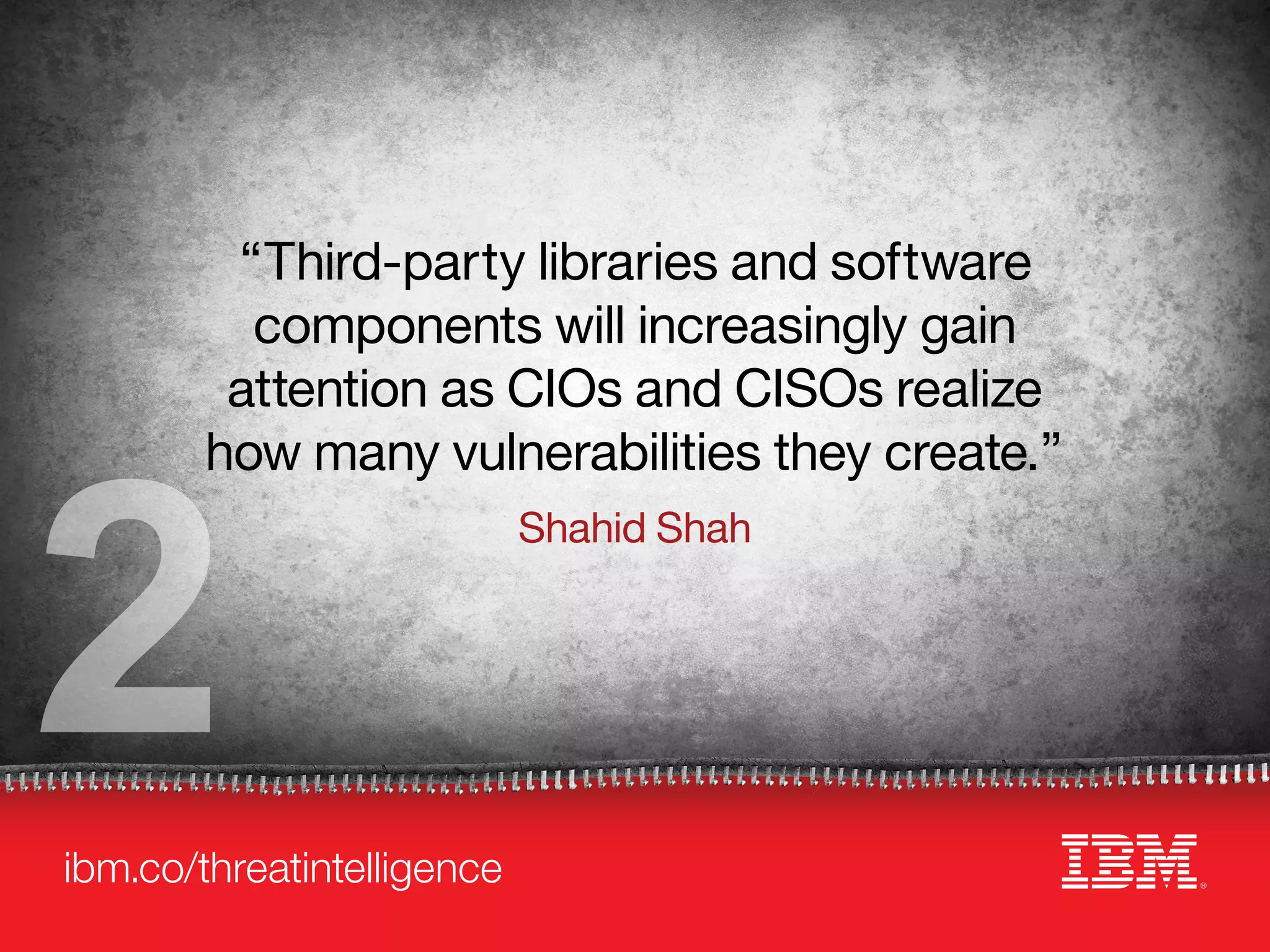 ibm.co/threatintelligence
“Third-party libraries and software
components will increasingly gain
attention as CIOs and CISOs realize
how many vulnerabilities they create.”
Shahid Shah
2
 
