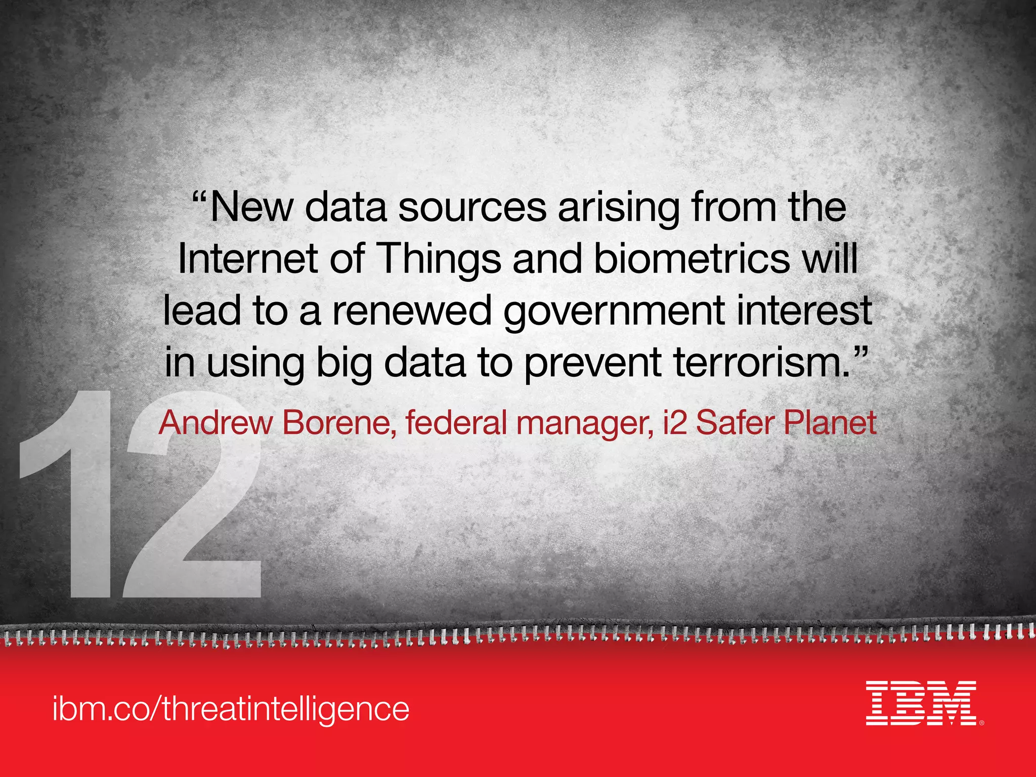 ibm.co/threatintelligence
12
“New data sources arising from the
Internet of Things and biometrics will
lead to a renewed government interest
in using big data to prevent terrorism.”
Andrew Borene, federal manager, i2 Safer Planet
 