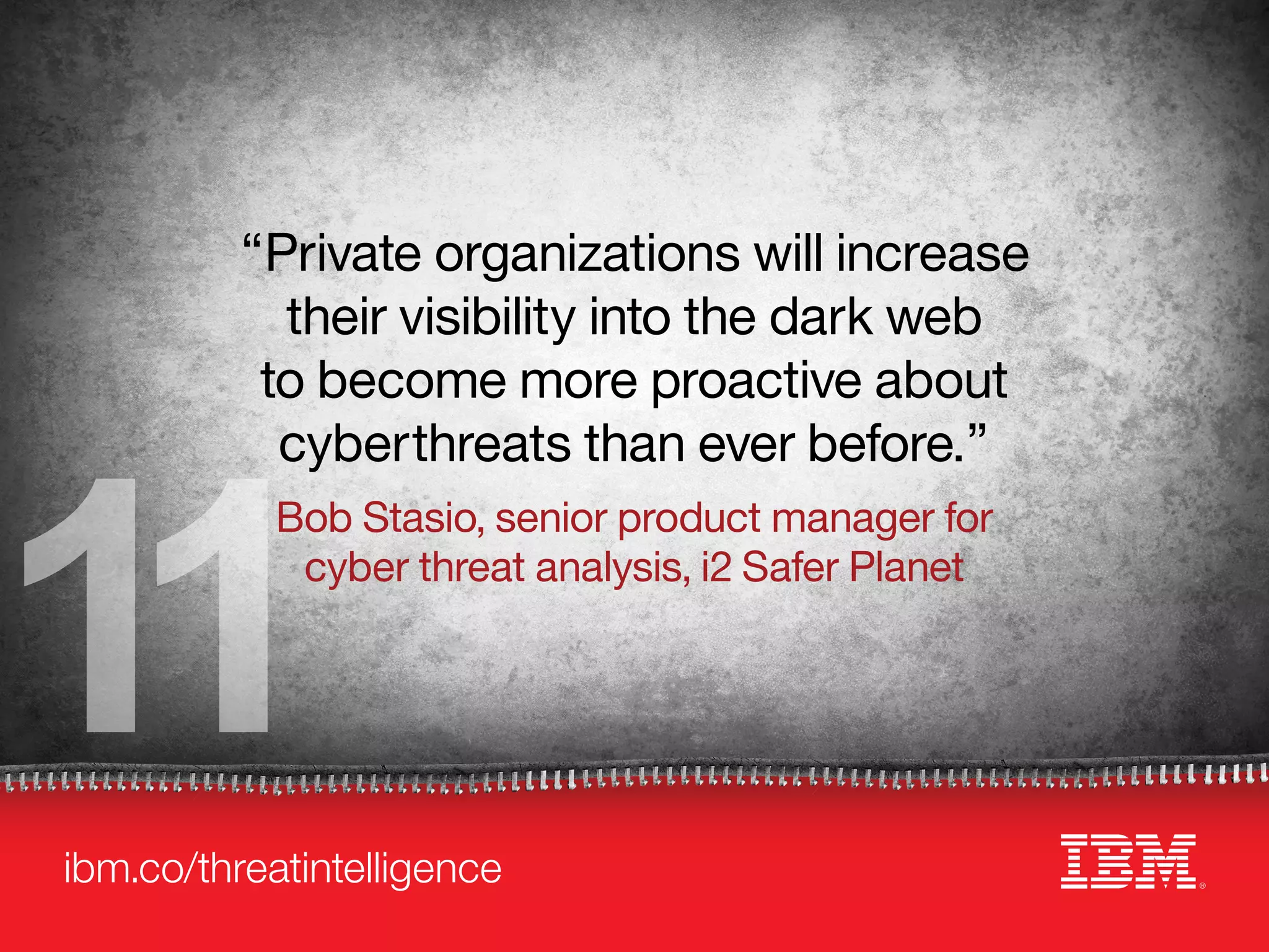 ibm.co/threatintelligence
11
“Private organizations will increase
their visibility into the dark web
to become more proactive about
cyberthreats than ever before.”
Bob Stasio, senior product manager for
cyber threat analysis, i2 Safer Planet
 