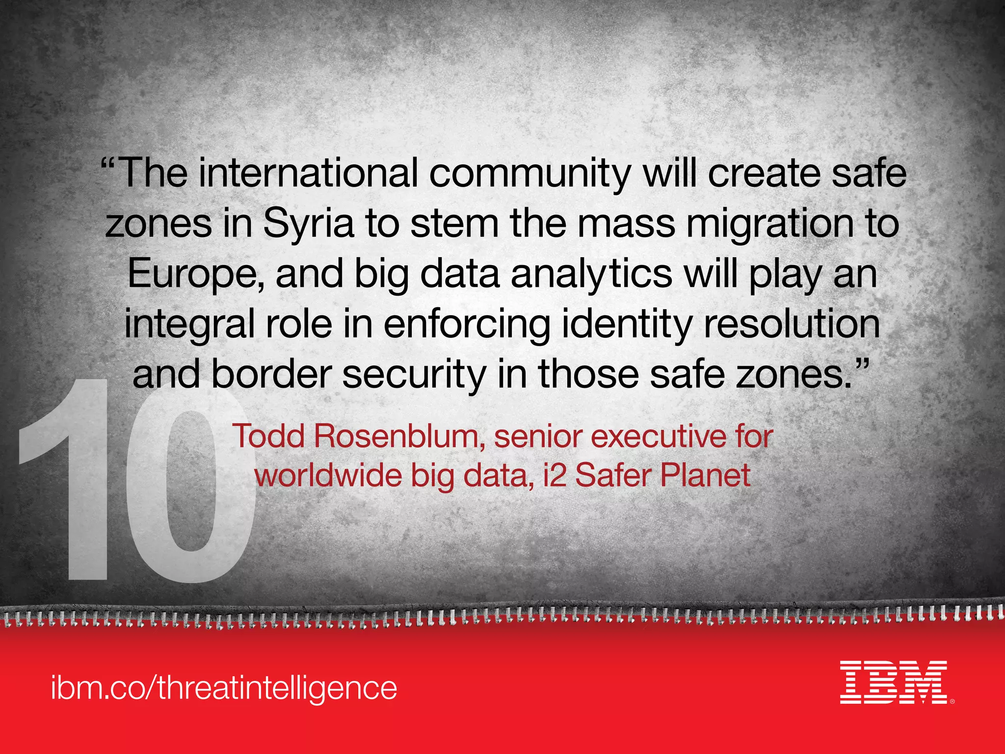 ibm.co/threatintelligence
10
“The international community will create safe
zones in Syria to stem the mass migration to
Europe, and big data analytics will play an
integral role in enforcing identity resolution
and border security in those safe zones.”
Todd Rosenblum, senior executive for
worldwide big data, i2 Safer Planet
 