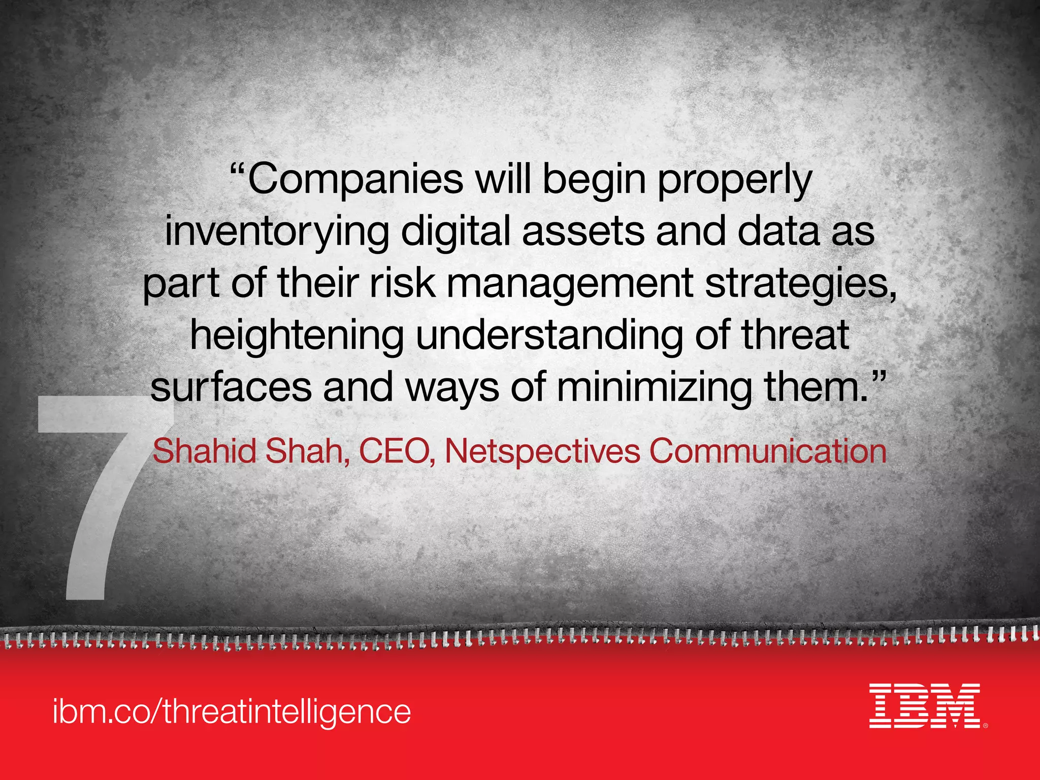 ibm.co/threatintelligence
7
“Companies will begin properly
inventorying digital assets and data as
part of their risk management strategies,
heightening understanding of threat
surfaces and ways of minimizing them.”
Shahid Shah, CEO, Netspectives Communication
 