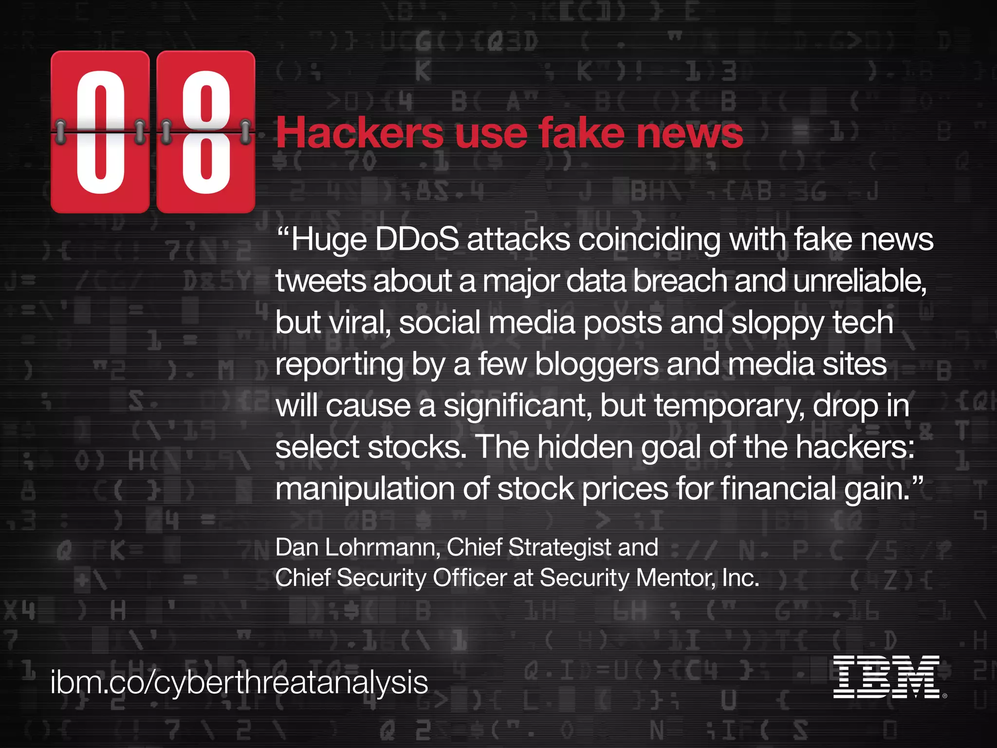 ibm.co/cyberthreatanalysis
“Huge DDoS attacks coinciding with fake news
tweets about a major data breach and unreliable,
but viral, social media posts and sloppy tech
reporting by a few bloggers and media sites
will cause a significant, but temporary, drop in
select stocks. The hidden goal of the hackers:
manipulation of stock prices for financial gain.”
Dan Lohrmann, Chief Strategist and
Chief Security Officer at Security Mentor, Inc.
Hackers use fake news
 
