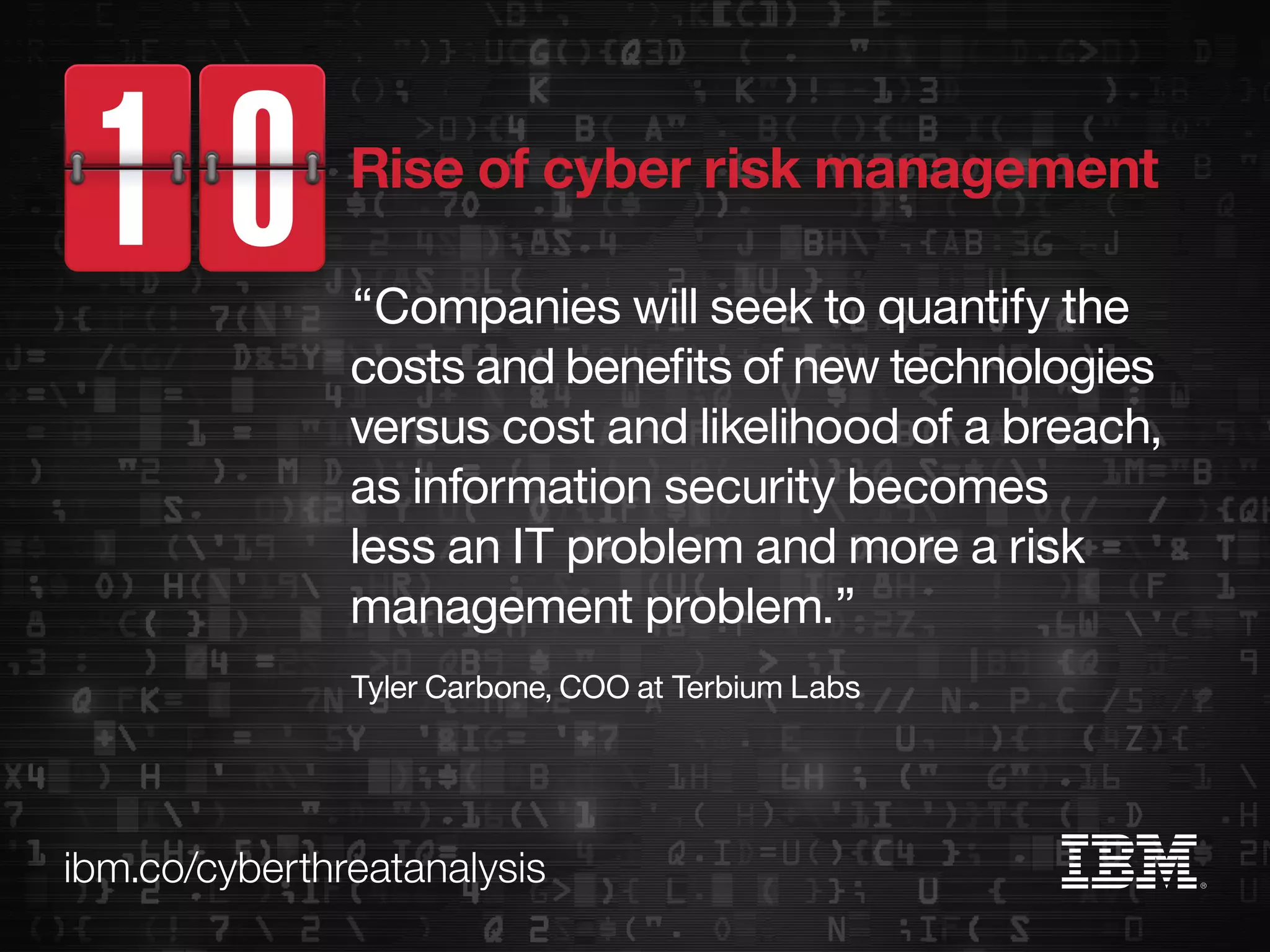 ibm.co/cyberthreatanalysis
“Companies will seek to quantify the
costs and benefits of new technologies
versus cost and likelihood of a breach,
as information security becomes
less an IT problem and more a risk
management problem.”
Tyler Carbone, COO at Terbium Labs
Rise of cyber risk management
 