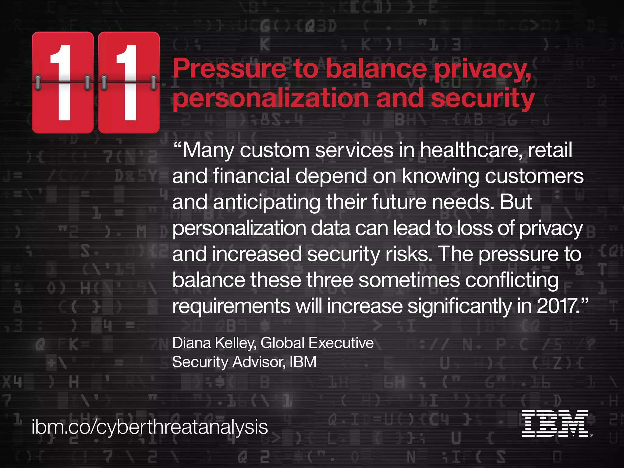 ibm.co/cyberthreatanalysis
“Many custom services in healthcare, retail
and financial depend on knowing customers
and anticipating their future needs. But
personalization data can lead to loss of privacy
and increased security risks. The pressure to
balance these three sometimes conflicting
requirements will increase significantly in 2017.”
Diana Kelley, Global Executive
Security Advisor, IBM
Pressure to balance privacy,
personalization and security
 
