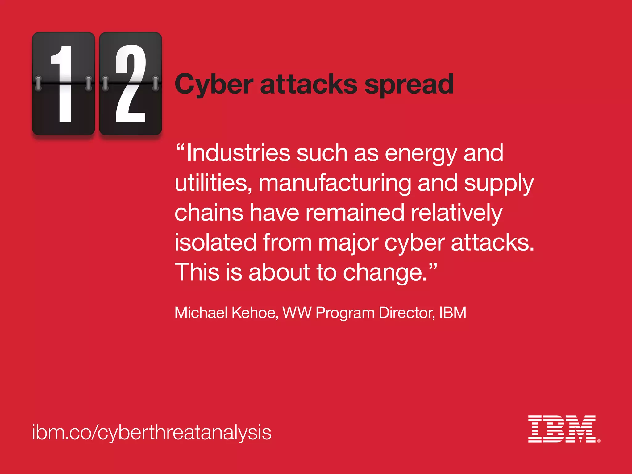 ibm.co/cyberthreatanalysis
“Industries such as energy and
utilities, manufacturing and supply
chains have remained relatively
isolated from major cyber attacks.
This is about to change.”
Michael Kehoe, WW Program Director, IBM
Cyber attacks spread
 