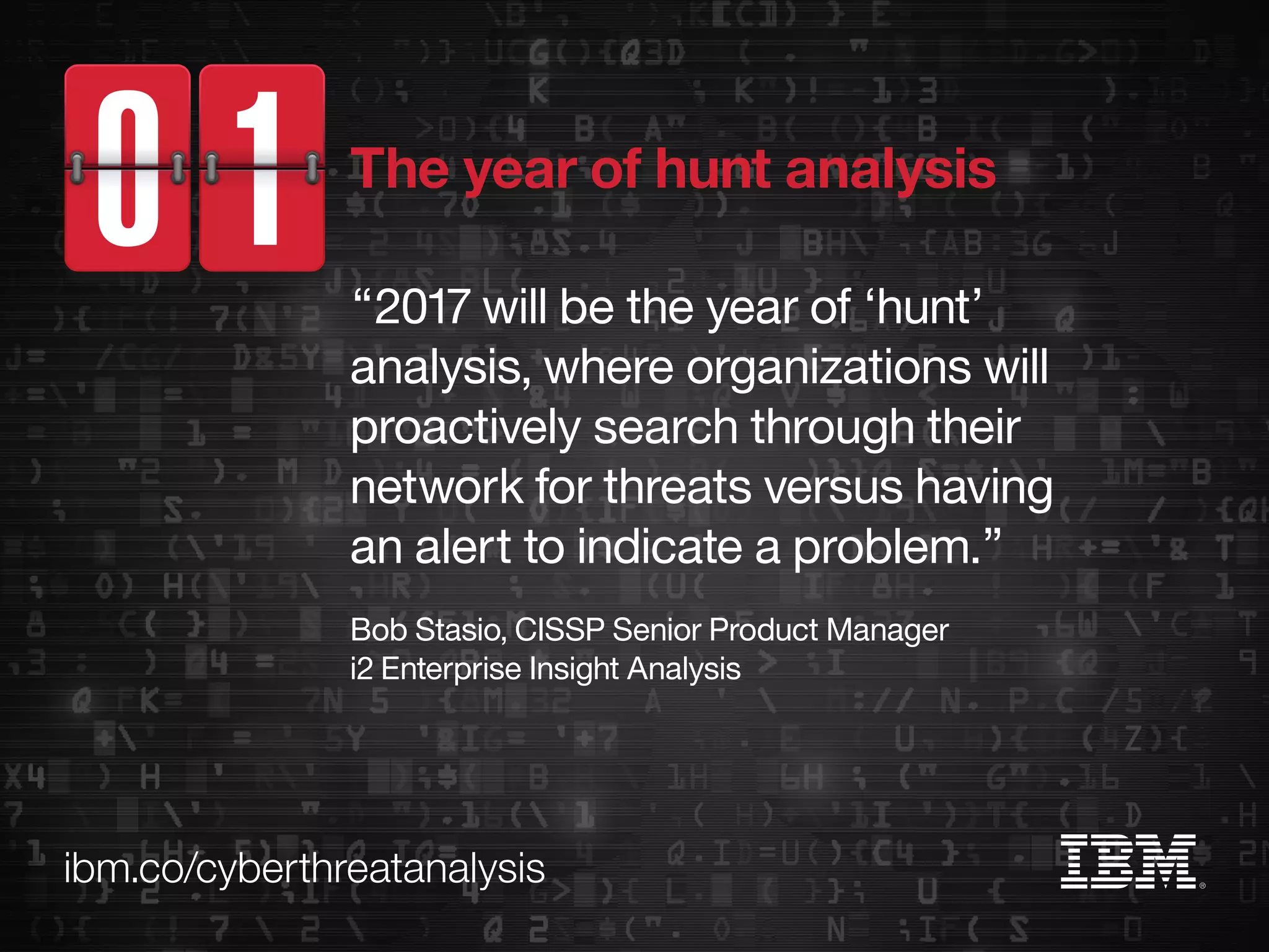 ibm.co/cyberthreatanalysis
“2017 will be the year of ‘hunt’
analysis, where organizations will
proactively search through their
network for threats versus having
an alert to indicate a problem.”
Bob Stasio, CISSP Senior Product Manager
i2 Enterprise Insight Analysis
The year of hunt analysis
 