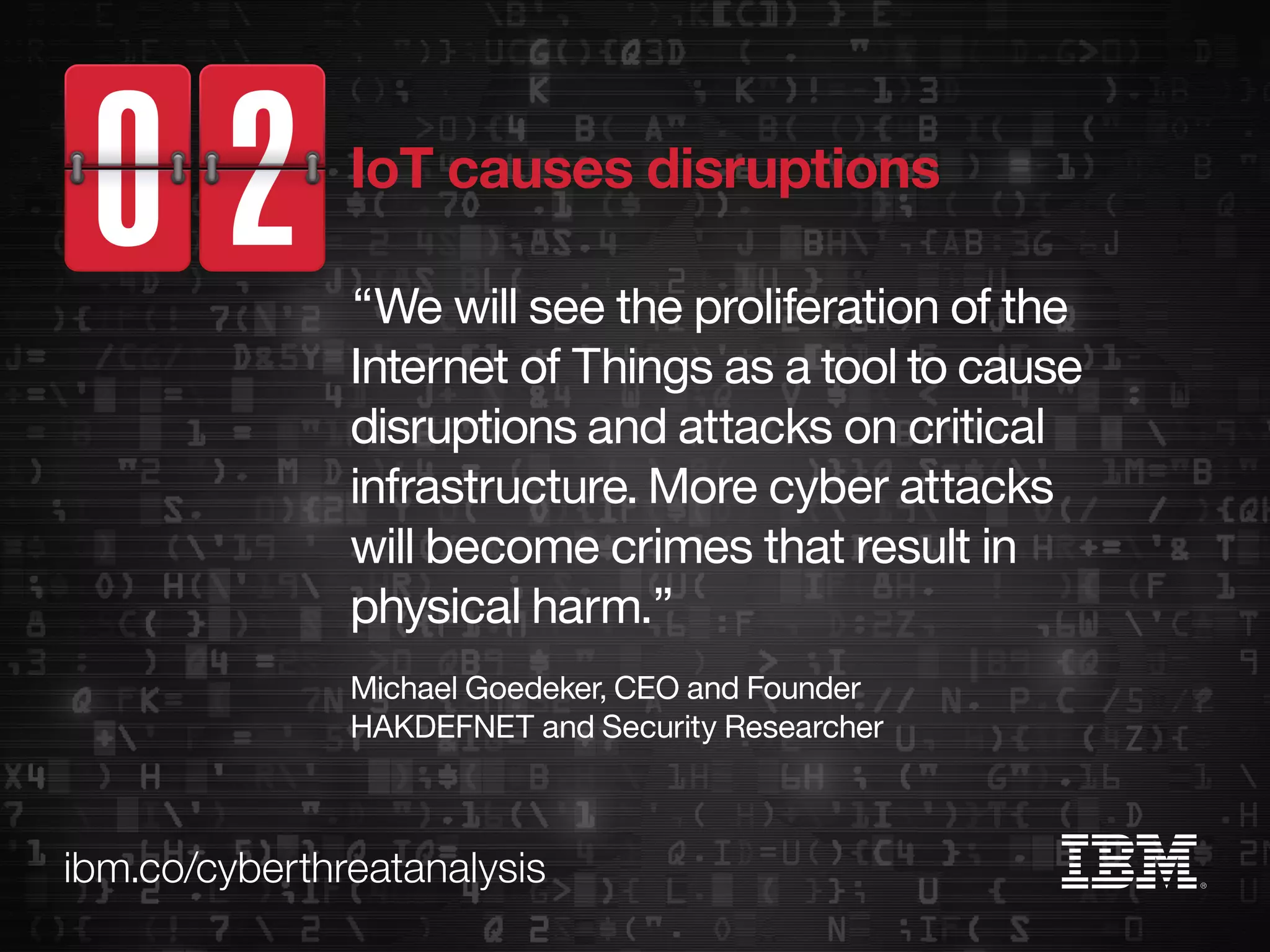 ibm.co/cyberthreatanalysis
“We will see the proliferation of the
Internet of Things as a tool to cause
disruptions and attacks on critical
infrastructure. More cyber attacks
will become crimes that result in
physical harm.”
Michael Goedeker, CEO and Founder
HAKDEFNET and Security Researcher
IoT causes disruptions
 