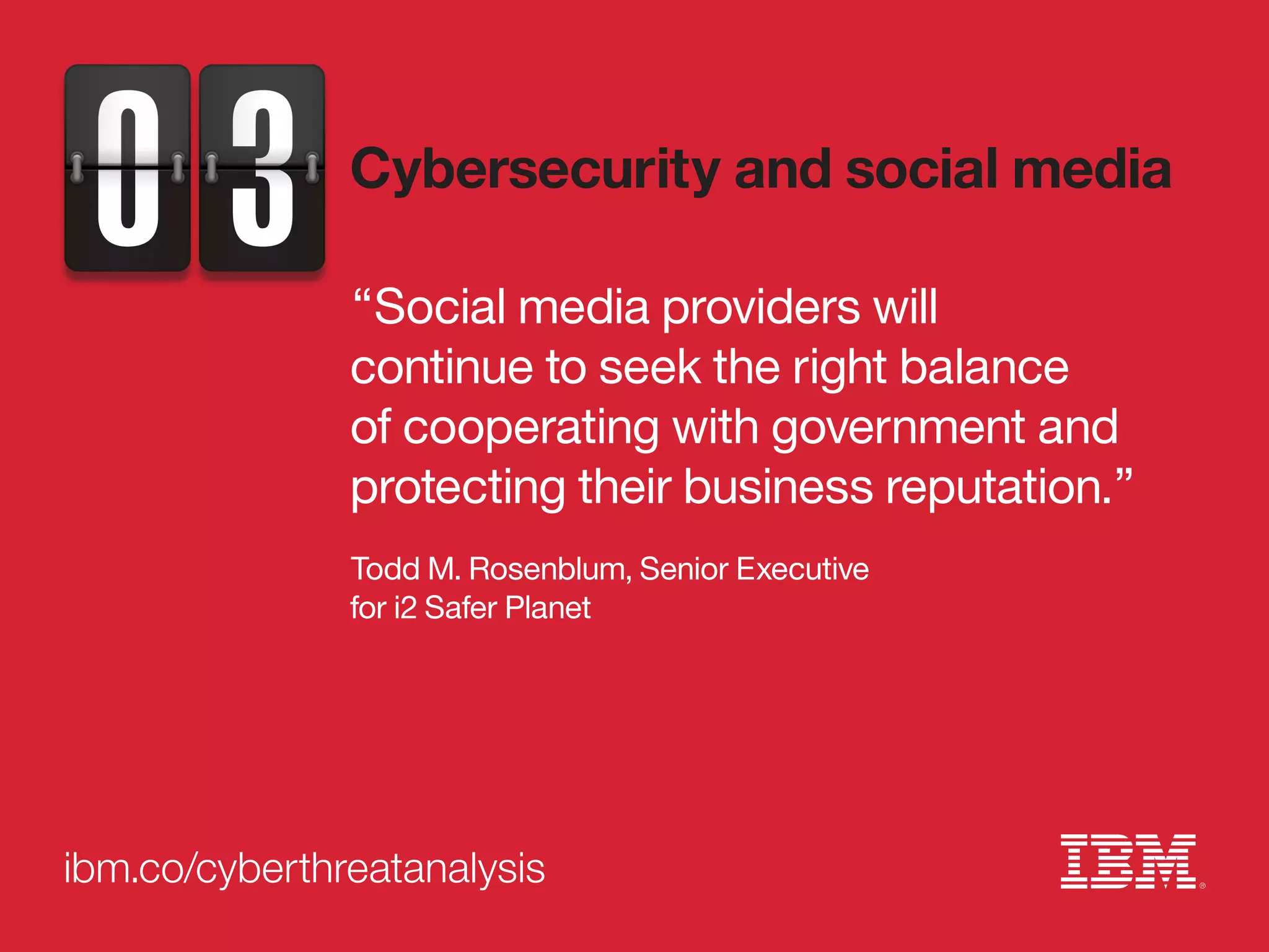 ibm.co/cyberthreatanalysis
“Social media providers will
continue to seek the right balance
of cooperating with government and
protecting their business reputation.”
Todd M. Rosenblum, Senior Executive
for i2 Safer Planet
Cybersecurity and social media
 
