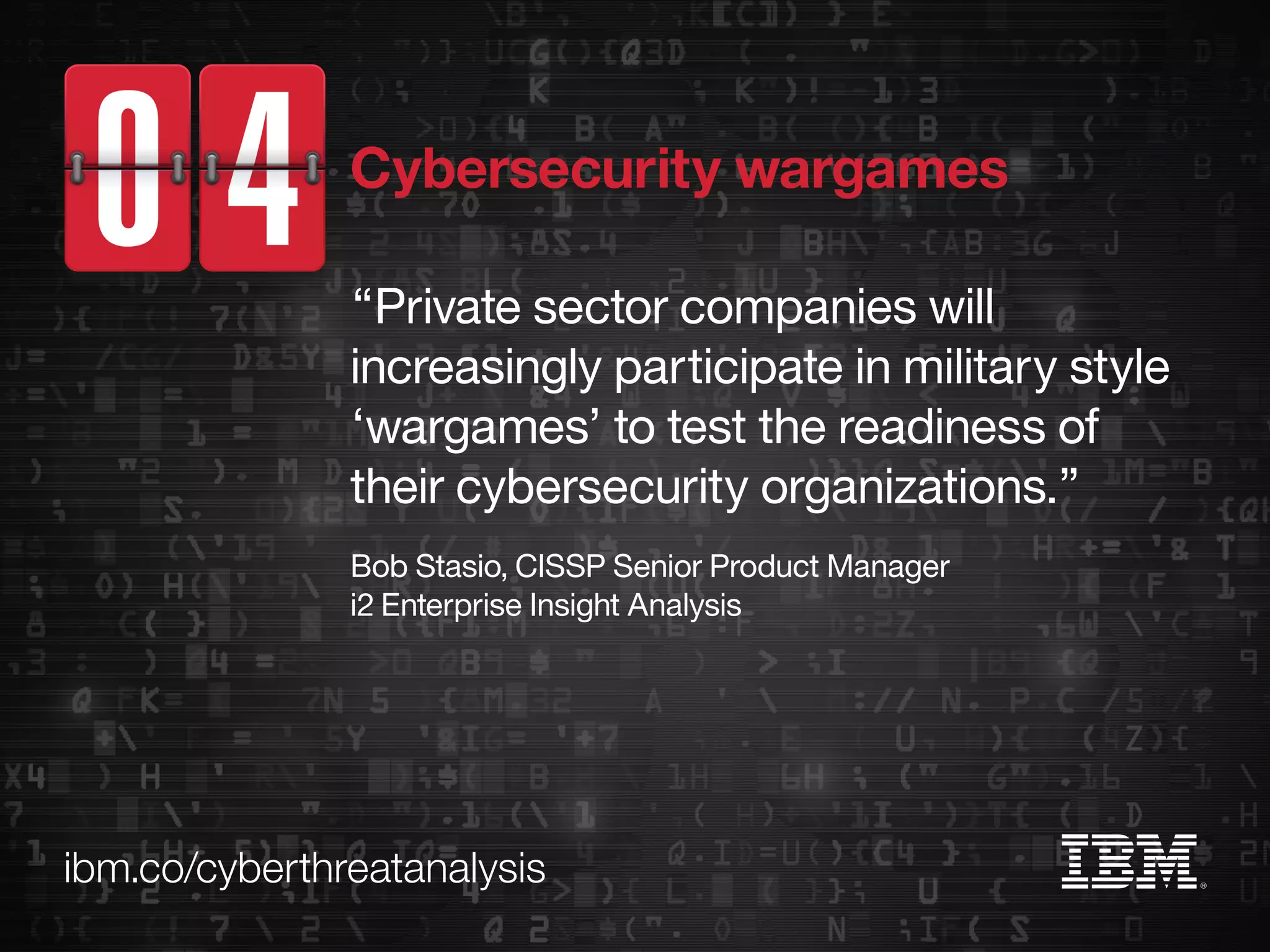 ibm.co/cyberthreatanalysis
“Private sector companies will
increasingly participate in military style
‘wargames’ to test the readiness of
their cybersecurity organizations.”
Bob Stasio, CISSP Senior Product Manager
i2 Enterprise Insight Analysis
Cybersecurity wargames
 