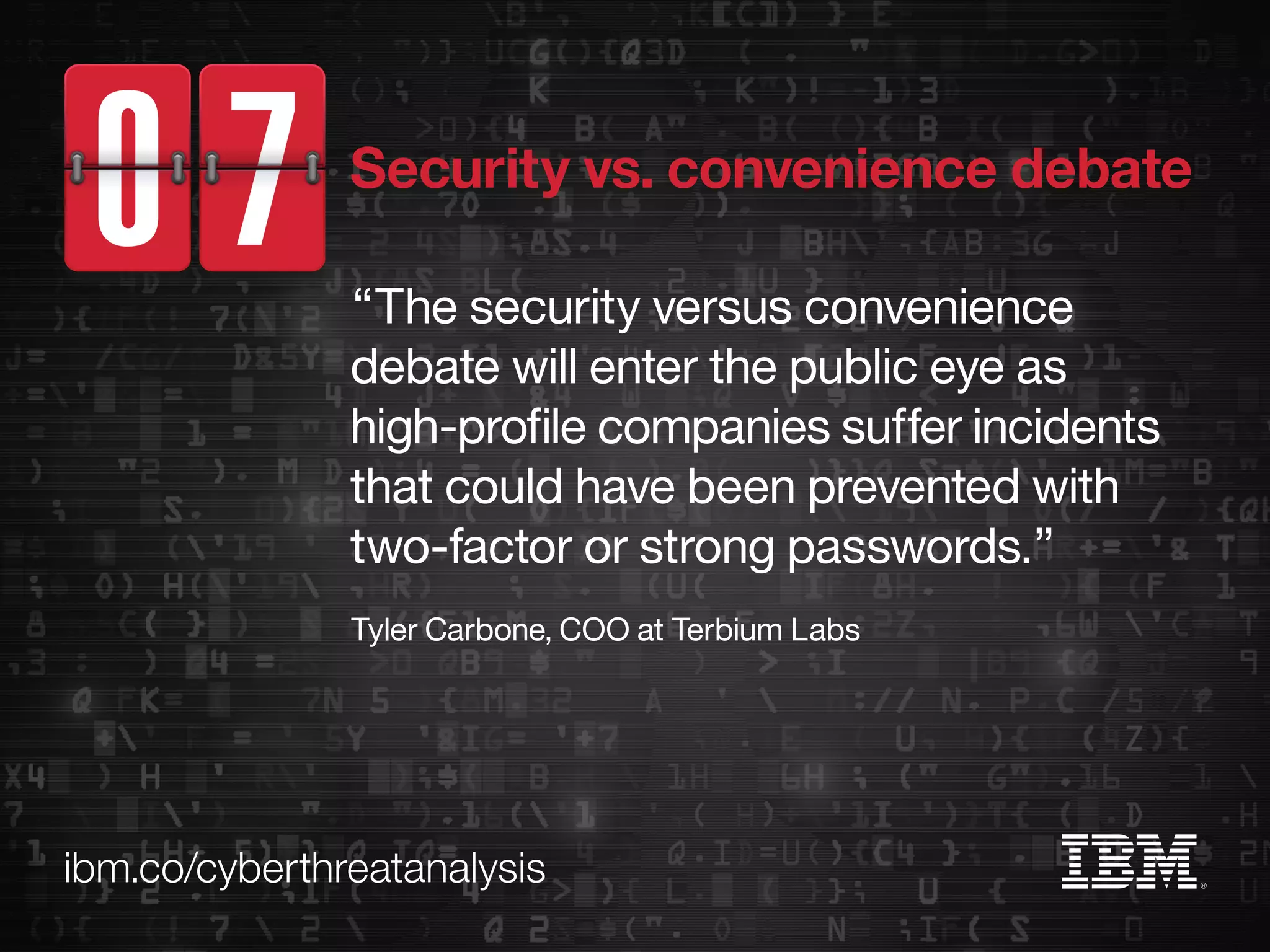 ibm.co/cyberthreatanalysis
“The security versus convenience
debate will enter the public eye as
high-profile companies suffer incidents
that could have been prevented with
two-factor or strong passwords.”
Tyler Carbone, COO at Terbium Labs
Security vs. convenience debate
 
