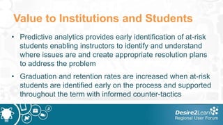 Value to Institutions and Students
• Predictive analytics provides early identification of at-risk
  students enabling instructors to identify and understand
  where issues are and create appropriate resolution plans
  to address the problem
• Graduation and retention rates are increased when at-risk
  students are identified early on the process and supported
  throughout the term with informed counter-tactics
 