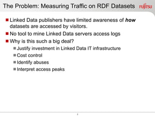 2
The Problem: Measuring Traffic on RDF Datasets
Linked Data publishers have limited awareness of how
datasets are accessed by visitors.
No tool to mine Linked Data servers access logs
Why is this such a big deal?
Justify investment in Linked Data IT infrastructure
Cost control
Identify abuses
Interpret access peaks
 