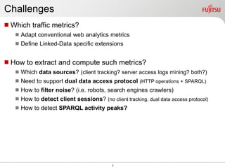 3
Which traffic metrics?
 Adapt conventional web analytics metrics
 Define Linked-Data specific extensions
How to extract and compute such metrics?
 Which data sources? (client tracking? server access logs mining? both?)
 Need to support dual data access protocol (HTTP operations + SPARQL)
 How to filter noise? (i.e. robots, search engines crawlers)
 How to detect client sessions? (no client tracking, dual data access protocol)
 How to detect SPARQL activity peaks?
Challenges
 