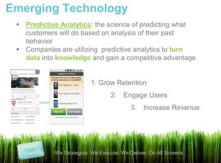 Emerging Technology
  Predictive Analytics: the science of predicting what
   customers will do based on analysis of their past
   behavior
  Companies are utilizing predictive analytics to turn
   data into knowledge and gain a competitive advantage


                          1. Grow Retention
                                   2. Engage Users
                                           3. Increase Revenue




            We Strategize. We Execute. We Deliver. On All Screens.
 