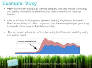 Example: Voxy
   Voxy: an innovative language learning company that uses mobile technology
    and gaming mechanics to turn media and real-life content into language
    lessons

   After its iOS app for Portuguese speakers learning English was featured in
    Brazil’s most widely circulated magazine, Veja, the coverage began generating
    thousands of new organic downloads per day.

   This increase in volume led to Voxy becoming the #2 ranked, and #1 grossing
    app in all of Brazil.




                  We Strategize. We Execute. We Deliver. On All Screens.
 
