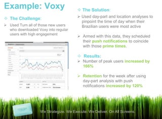Example: Voxy                            The Solution:
 The Challenge:                         Used day-part and location analyses to
                                          pinpoint the time of day when their
 Used Turn all of those new users        Brazilian users were most active
  who downloaded Voxy into regular
  users with high engagement
                                         Armed with this data, they scheduled
                                          their push notifications to coincide
                                          with those prime times.

                                         Results:
                                         Number of peak users increased by
                                          166%

                                         Retention for the week after using
                                          day-part analysis with push
                                          notifications increased by 120%




                   We Strategize. We Execute. We Deliver. On All Screens.
 