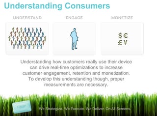 Understanding Consumers




   Understanding how customers really use their device
       can drive real-time optimizations to increase
    customer engagement, retention and monetization.
      To develop this understanding though, proper
              measurements are necessary.




           We Strategize. We Execute. We Deliver. On All Screens.
 