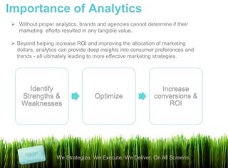 Importance of Analytics
 Without proper analytics, brands and agencies cannot determine if their
  marketing efforts resulted in any tangible value.

 Beyond helping increase ROI and improving the allocation of marketing
  dollars, analytics can provide deep insights into consumer preferences and
  trends - all ultimately leading to more effective marketing strategies.




      Identify                                               Increase
    Strengths &                   Optimize                 conversions &
    Weaknesses                                                 ROI




                  We Strategize. We Execute. We Deliver. On All Screens.
 