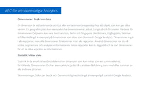 Dimensioner: Beskriver data
En dimension är ett beskrivande attribut eller en beskrivande egenskap hos ett objekt som kan ges olika
värden. En geograﬁsk plats kan exempelvis ha dimensionerna Latitud, Longitud och Ortsnamn. Värdena för
dimensionen Ortsnamn kan vara San Francisco, Berlin och Singapore. Webbläsare, Utgångssida, Skärmar
och Besökslängd är exempel på dimensioner som visas som standard i Google Analytics. Dimensioner ingår
i alla rapporter, men alla dimensioner förekommer inte i alla rapporter. Använd dimensioner när du vill
ordna, segmentera och analysera informationen. I vissa rapporter kan du lägga till och ta bort dimensioner
för att se olika aspekter av informationen.
Statistik: Mäter data
Statistik är de enskilda beståndsdelarna i en dimension som kan mätas som en summa eller ett
förhållande. Dimensionen Ort kan exempelvis kopplas till statistiken Befolkning som innehåller summan av
alla invånare på orten.
Skärmvisningar, Sidor per besök och Genomsnittlig besökslängd är exempel på statistik i Google Analytics.
ABC för webbansvariga: Analytics
 