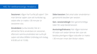 Sessioner: någon har”surfat på sajten”. Om
man lämnar sajten utan att ha klickat sig
vidare eller är inaktiv i 30 minuter är
sessionen slut.
Användare: (unika besök): Det är i
allmänhet färre användare än sessioner,
eftersom samma användare kan surfa på
sajten vid olika tillfällen (måndag och tisdag,
kl 8.00 och kl 15.00)
Sidor/session: Det antal sidor användarna i
genomsnitt besöker per session.
Gen. sessionslängd: Den genomsnittliga
tiden för varje besök/session
Avvisningsfrekvens: När någon kommer
till sidan och sedan lämnar den utan att
besöka ytterligare någon sida eller är inaktiv
i 30 minuter innan den klickar vidare.
ABC för webbansvariga: Analytics
 