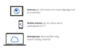 Internet gör information och media tillgänglig med
ett enkelt klick
Mobila enheter gör att nästan alla är  
uppkopplade 24 / 7
Molntjänster tillhandahåller billig,  
nästan oändlig, datakraft
 