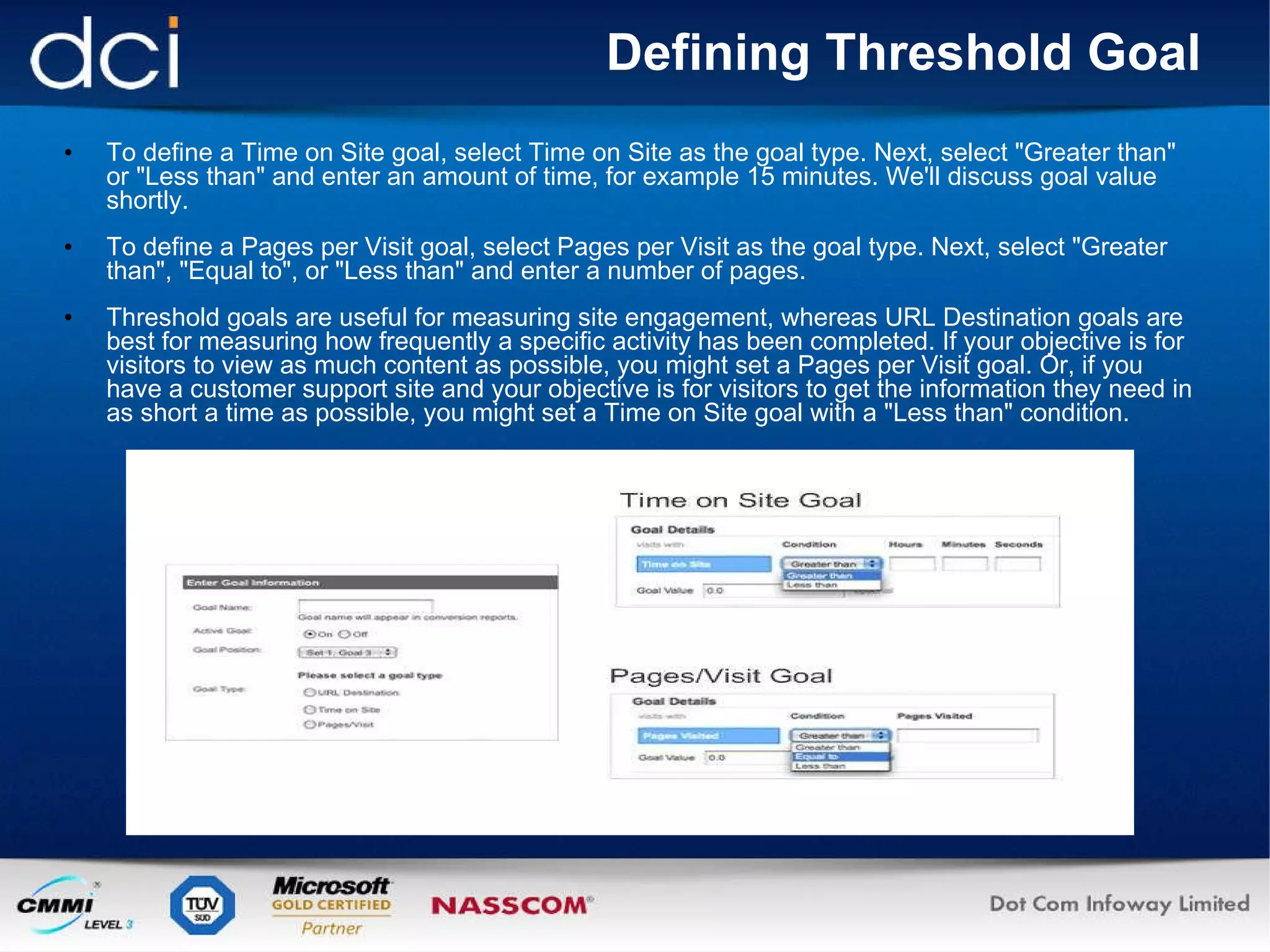 Defining Threshold Goal To define a Time on Site goal, select Time on Site as the goal type. Next, select "Greater than" or "Less than" and enter an amount of time, for example 15 minutes. We'll discuss goal value shortly. To define a Pages per Visit goal, select Pages per Visit as the goal type. Next, select "Greater than", "Equal to", or "Less than" and enter a number of pages. Threshold goals are useful for measuring site engagement, whereas URL Destination goals are best for measuring how frequently a specific activity has been completed. If your objective is for visitors to view as much content as possible, you might set a Pages per Visit goal. Or, if you have a customer support site and your objective is for visitors to get the information they need in as short a time as possible, you might set a Time on Site goal with a "Less than" condition.  