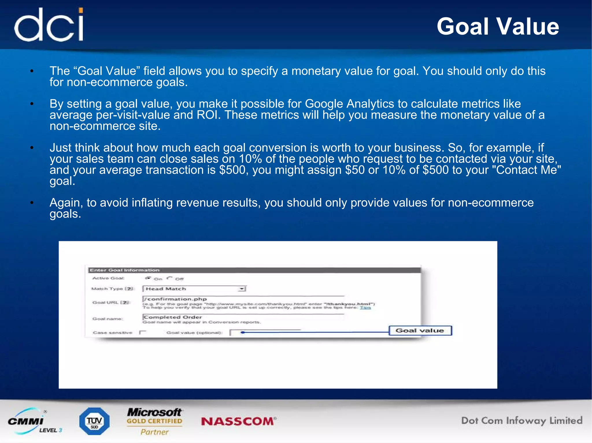 Goal Value The “Goal Value” field allows you to specify a monetary value for goal. You should only do this for non-ecommerce goals. By setting a goal value, you make it possible for Google Analytics to calculate metrics like average per-visit-value and ROI. These metrics will help you measure the monetary value of a non-ecommerce site.  Just think about how much each goal conversion is worth to your business. So, for example, if your sales team can close sales on 10% of the people who request to be contacted via your site, and your average transaction is $500, you might assign $50 or 10% of $500 to your "Contact Me" goal.  Again, to avoid inflating revenue results, you should only provide values for non-ecommerce goals. 