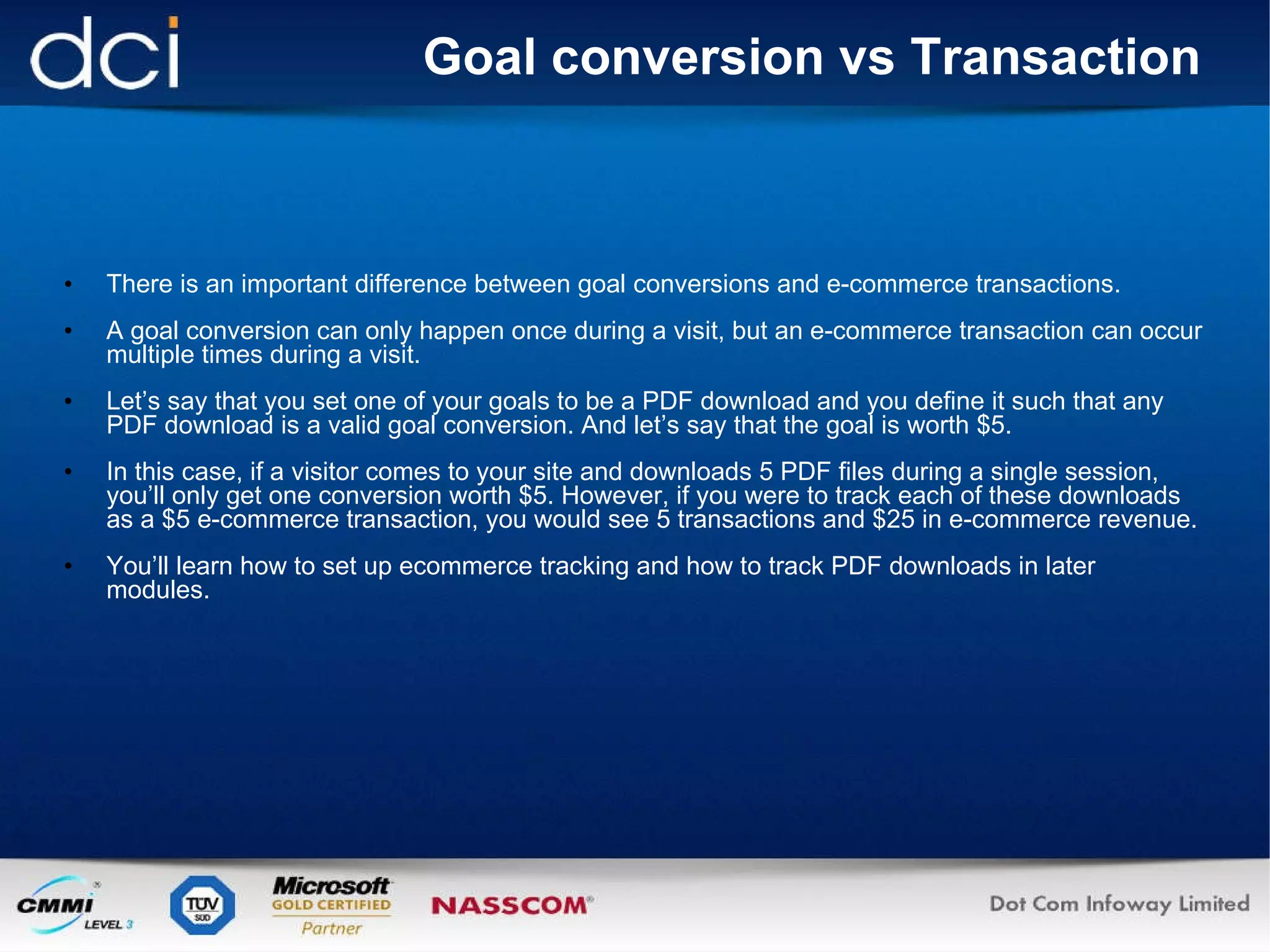 Goal conversion vs Transaction There is an important difference between goal conversions and e-commerce transactions.  A goal conversion can only happen once during a visit, but an e-commerce transaction can occur multiple times during a visit. Let’s say that you set one of your goals to be a PDF download and you define it such that any PDF download is a valid goal conversion. And let’s say that the goal is worth $5. In this case, if a visitor comes to your site and downloads 5 PDF files during a single session, you’ll only get one conversion worth $5. However, if you were to track each of these downloads as a $5 e-commerce transaction, you would see 5 transactions and $25 in e-commerce revenue. You’ll learn how to set up ecommerce tracking and how to track PDF downloads in later modules. 