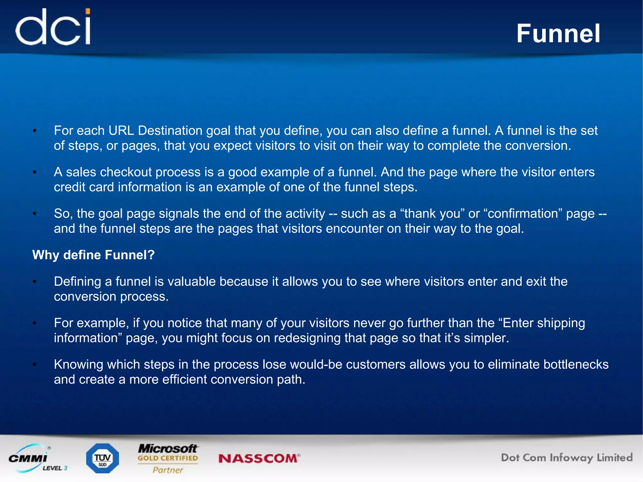 Funnel   For each URL Destination goal that you define, you can also define a funnel. A funnel is the set of steps, or pages, that you expect visitors to visit on their way to complete the conversion.  A sales checkout process is a good example of a funnel. And the page where the visitor enters credit card information is an example of one of the funnel steps. So, the goal page signals the end of the activity -- such as a “thank you” or “confirmation” page -- and the funnel steps are the pages that visitors encounter on their way to the goal. Why define Funnel? Defining a funnel is valuable because it allows you to see where visitors enter and exit the conversion process.  For example, if you notice that many of your visitors never go further than the “Enter shipping information” page, you might focus on redesigning that page so that it’s simpler. Knowing which steps in the process lose would-be customers allows you to eliminate bottlenecks and create a more efficient conversion path. 