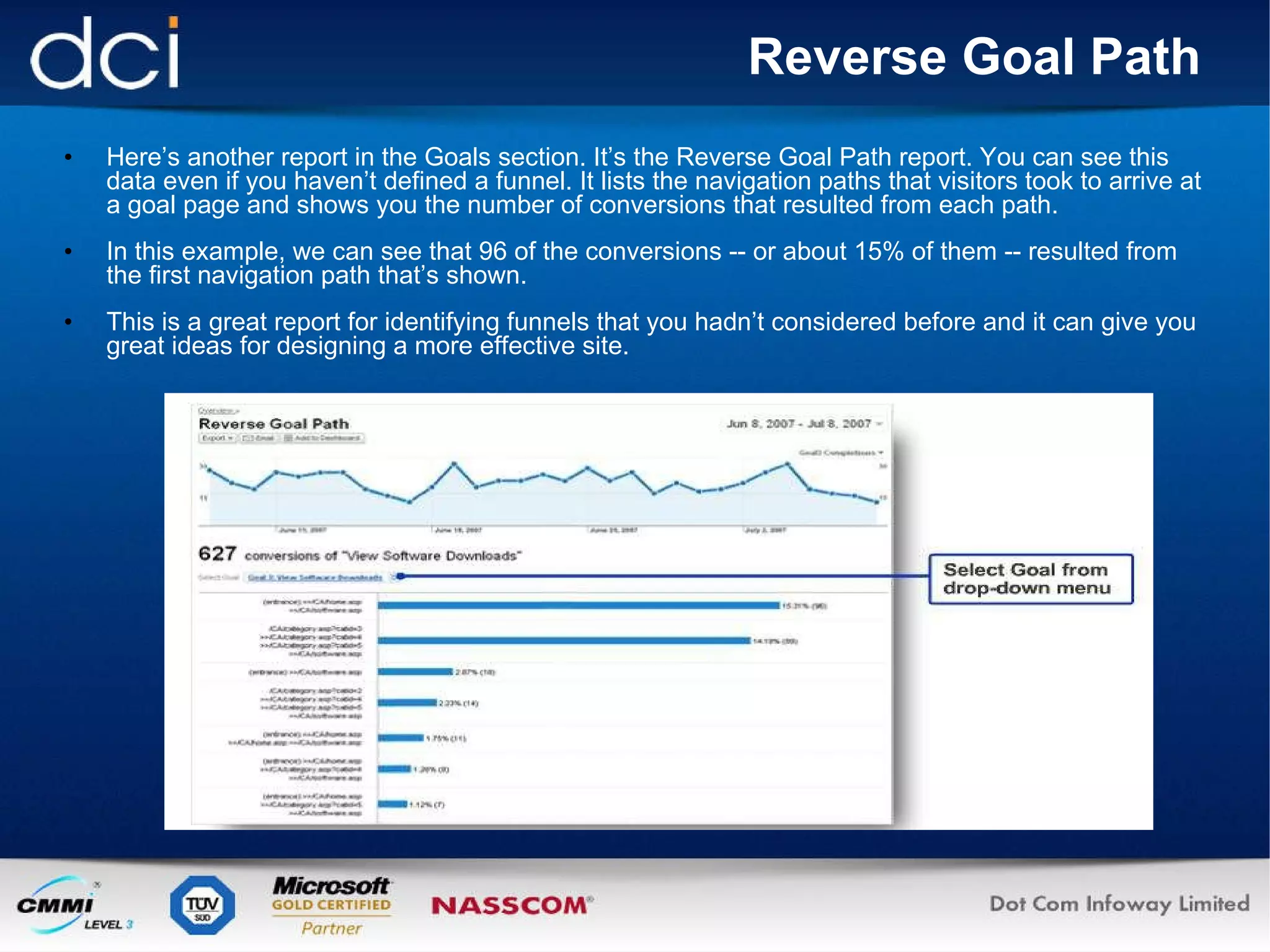 Reverse Goal Path Here’s another report in the Goals section. It’s the Reverse Goal Path report. You can see this data even if you haven’t defined a funnel. It lists the navigation paths that visitors took to arrive at a goal page and shows you the number of conversions that resulted from each path. In this example, we can see that 96 of the conversions -- or about 15% of them -- resulted from the first navigation path that’s shown. This is a great report for identifying funnels that you hadn’t considered before and it can give you great ideas for designing a more effective site. 