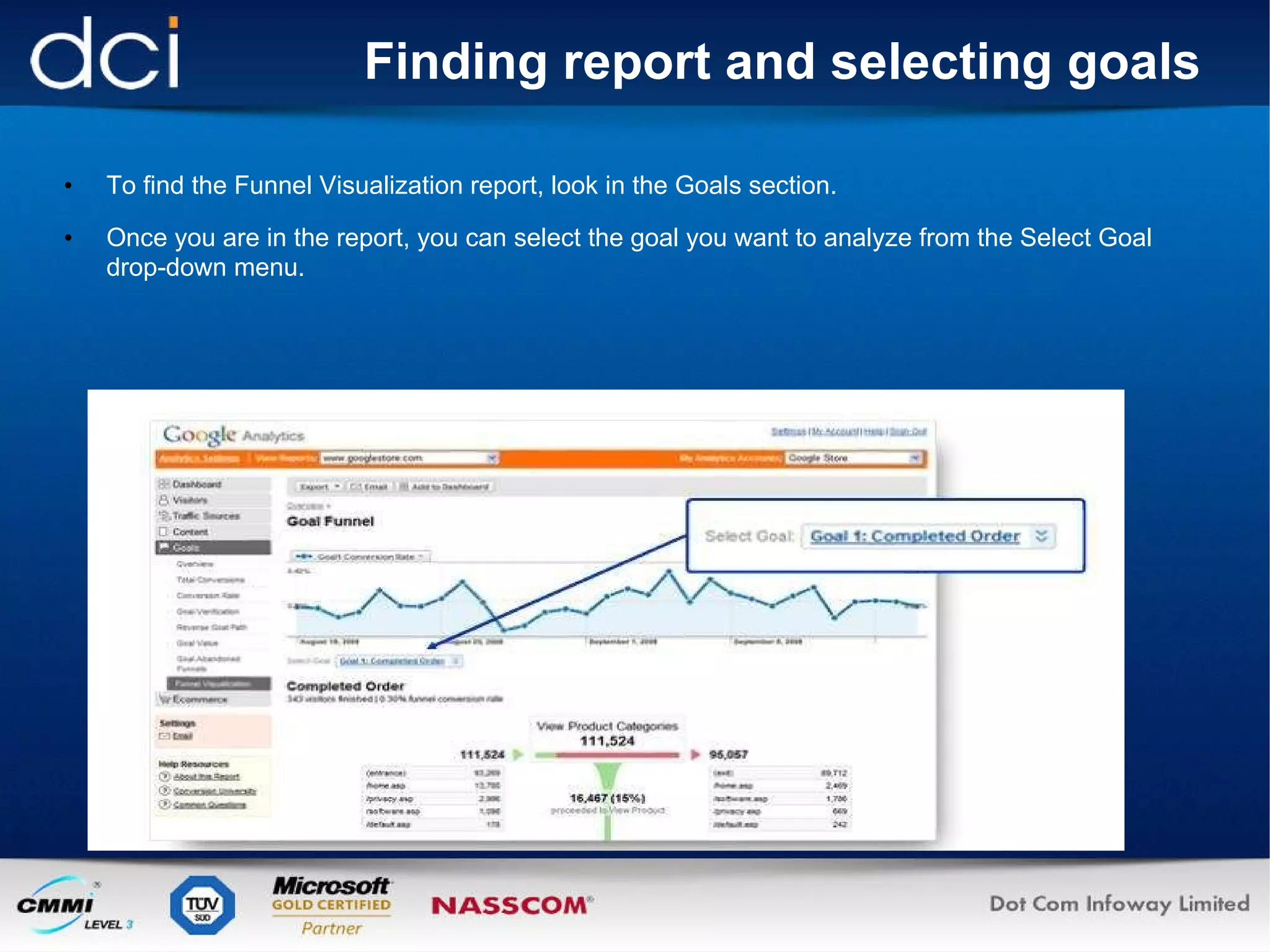 Finding report and selecting goals To find the Funnel Visualization report, look in the Goals section. Once you are in the report, you can select the goal you want to analyze from the Select Goal drop-down menu.  