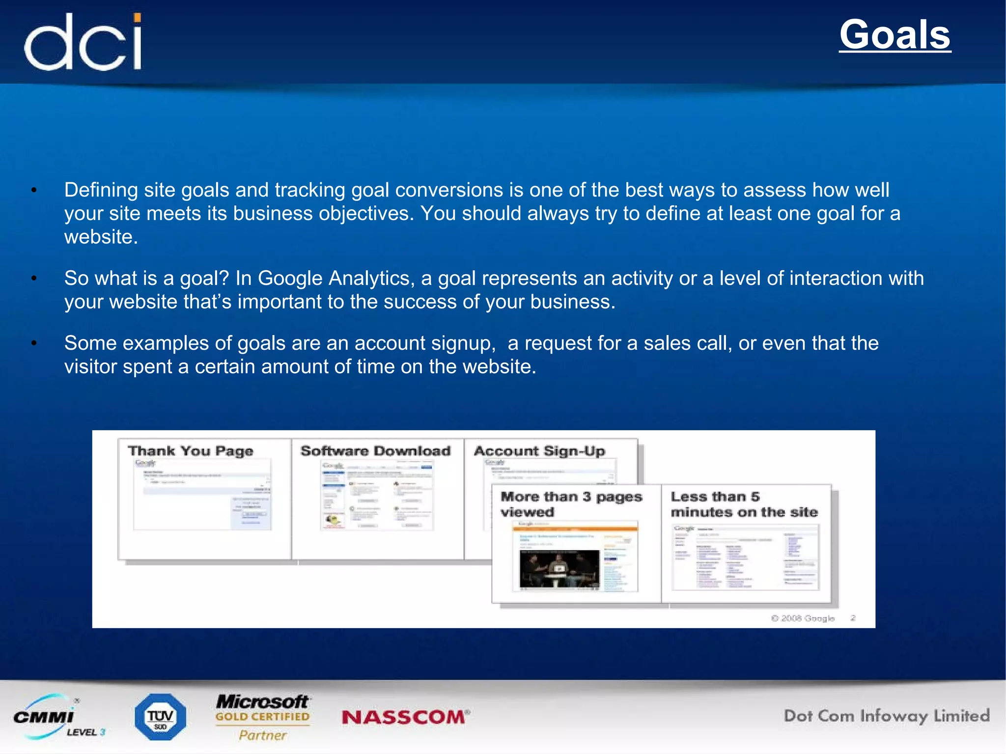 Goals Defining site goals and tracking goal conversions is one of the best ways to assess how well your site meets its business objectives. You should always try to define at least one goal for a website. So what is a goal? In Google Analytics, a goal represents an activity or a level of interaction with your website that’s important to the success of your business. Some examples of goals are an account signup,  a request for a sales call, or even that the visitor spent a certain amount of time on the website. 